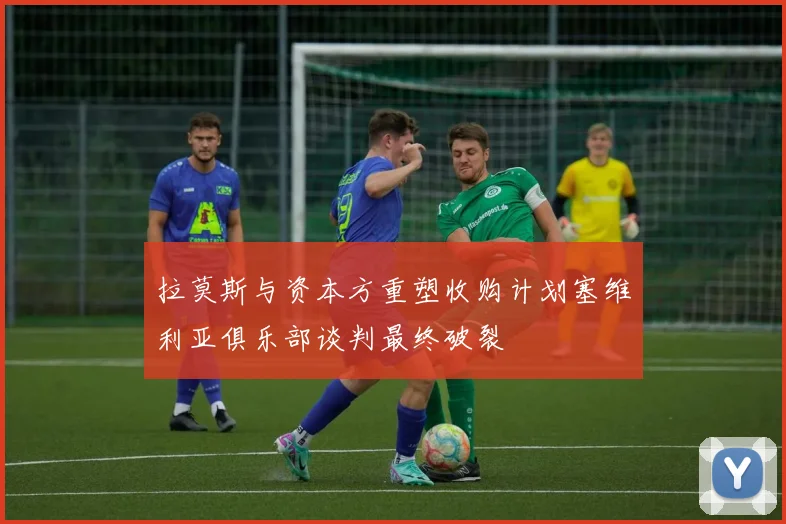 拉莫斯与资本方重塑收购计划塞维利亚俱乐部谈判最终破裂