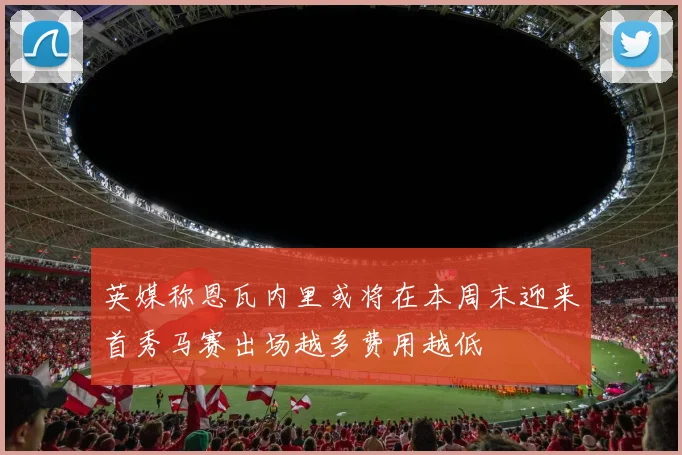 英媒称恩瓦内里或将在本周末迎来首秀马赛出场越多费用越低