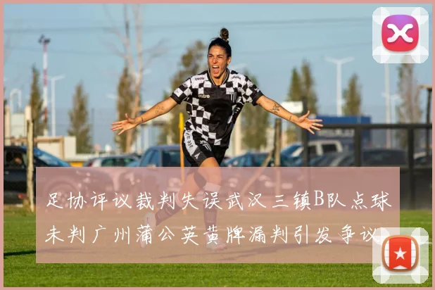 足协评议裁判失误武汉三镇B队点球未判广州蒲公英黄牌漏判引发争议