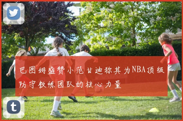 巴图姆盛赞小范甘迪称其为NBA顶级防守教练团队的核心力量