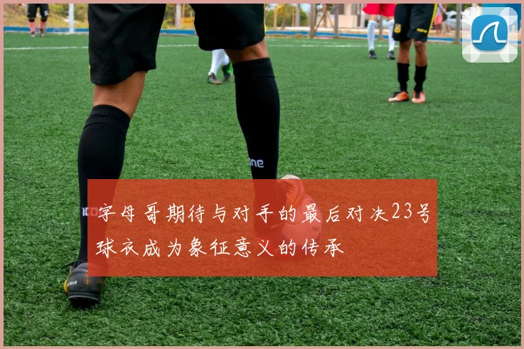 字母哥期待与对手的最后对决23号球衣成为象征意义的传承
