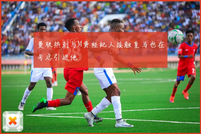 曼联热刺与M费经纪人接触皇马也在考虑引进他