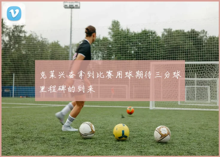 克莱兴奋拿到比赛用球期待三分球里程碑的到来