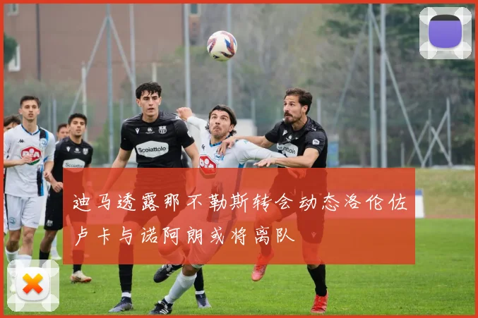迪马透露那不勒斯转会动态洛伦佐卢卡与诺阿朗或将离队