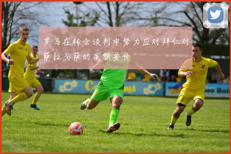 罗马在转会谈判中努力应对拜仁对萨拉戈萨的高额要价