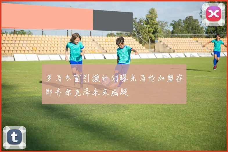 罗马冬窗引援计划曝光马伦加盟在即齐尔克泽未来成疑