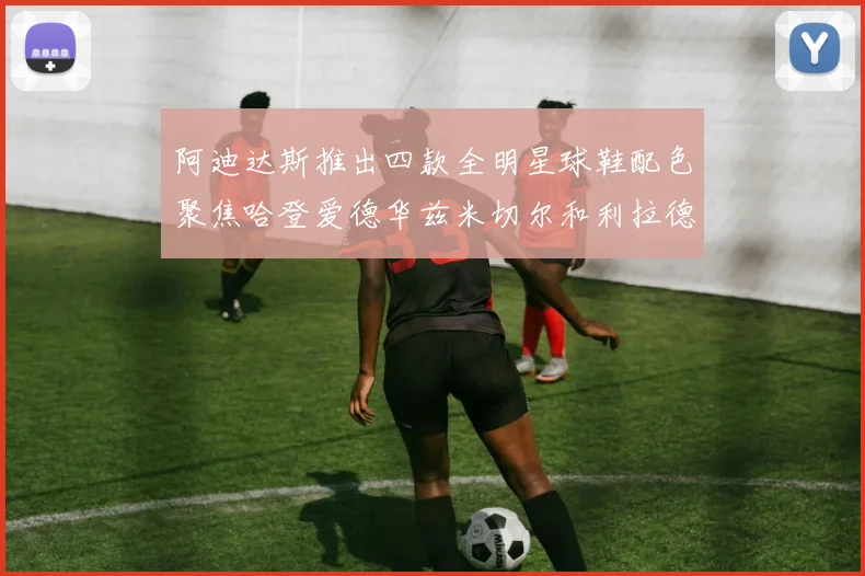 阿迪达斯推出四款全明星球鞋配色聚焦哈登爱德华兹米切尔和利拉德