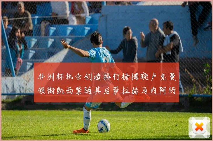 非洲杯机会创造排行榜揭晓卢克曼领衔凯西紧随其后萨拉赫马内阿玛德跻身前五