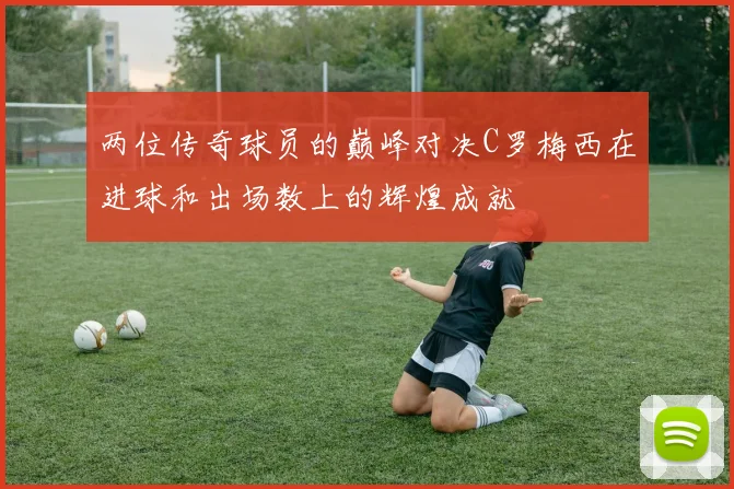 两位传奇球员的巅峰对决C罗梅西在进球和出场数上的辉煌成就