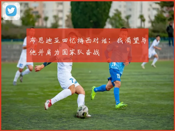 布恩迪亚回忆梅西对话：我渴望与他并肩为国家队奋战