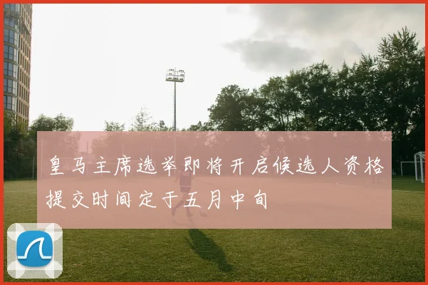 皇马主席选举即将开启候选人资格提交时间定于五月中旬