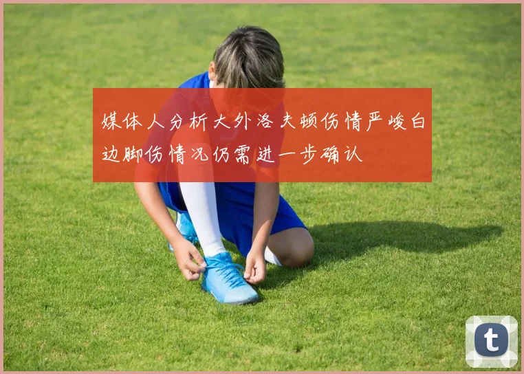 媒体人分析大外洛夫顿伤情严峻白边脚伤情况仍需进一步确认