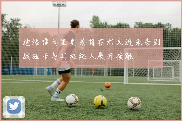 迪格雷戈里奥或将在尤文迎来告别战纽卡与其经纪人展开接触