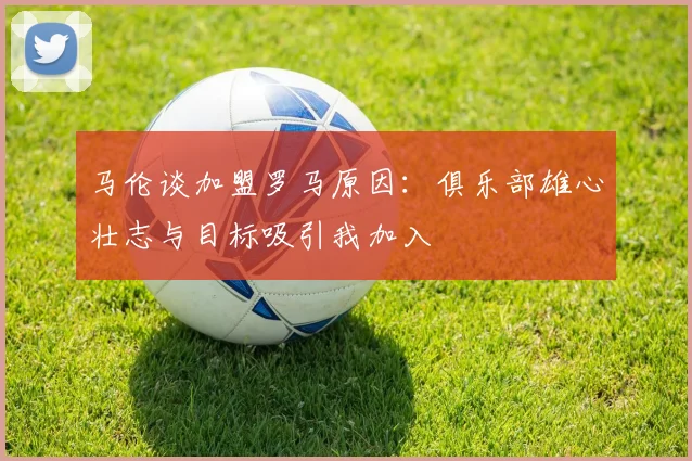 马伦谈加盟罗马原因：俱乐部雄心壮志与目标吸引我加入