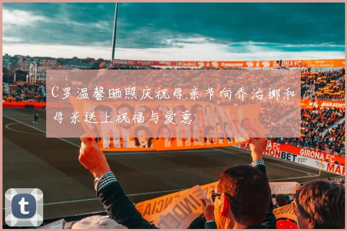 C罗温馨晒照庆祝母亲节向乔治娜和母亲送上祝福与爱意