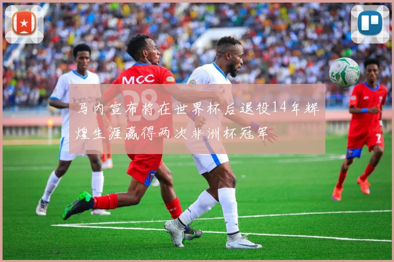 马内宣布将在世界杯后退役14年辉煌生涯赢得两次非洲杯冠军