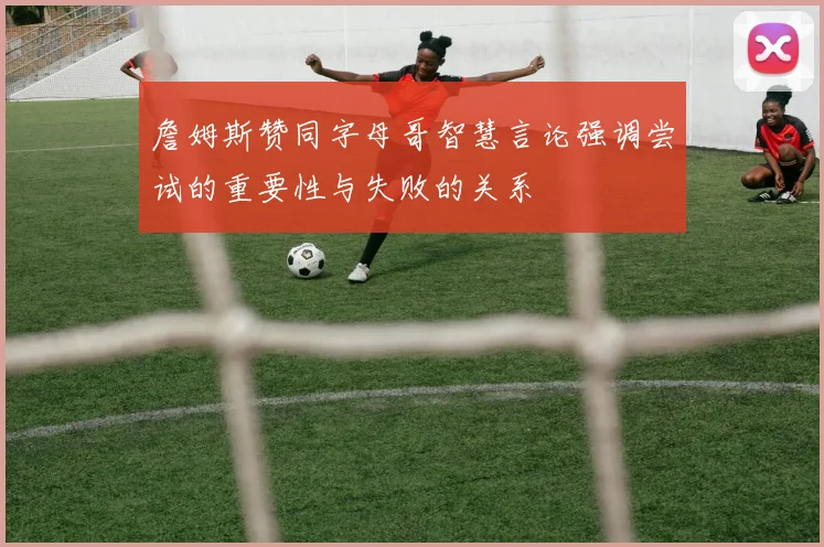 詹姆斯赞同字母哥智慧言论强调尝试的重要性与失败的关系