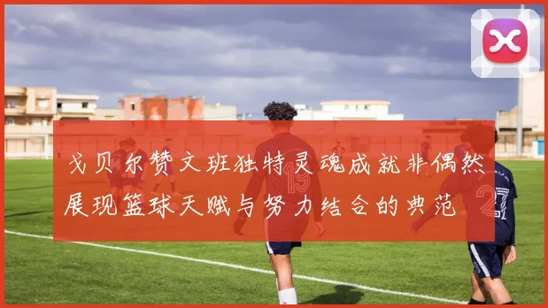 戈贝尔赞文班独特灵魂成就非偶然展现篮球天赋与努力结合的典范